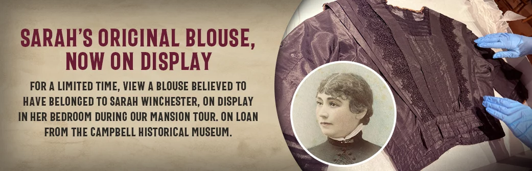 Sarah’s Original Blouse, Now on Display For a limited time, view a blouse believed to have belonged to Sarah Winchester, on display in her bedroom during our Mansion Tour. On loan from the Campbell Historical Museum.
